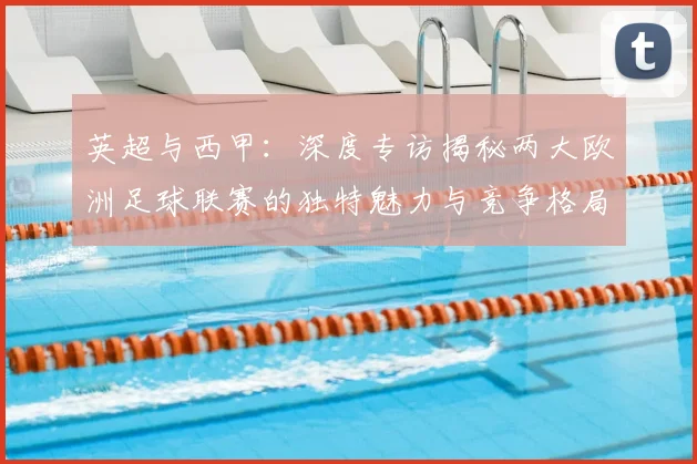 英超与西甲：深度专访揭秘两大欧洲足球联赛的独特魅力与竞争格局
