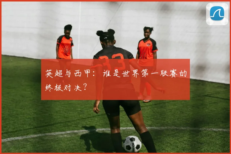 英超与西甲:谁是世界第一联赛的终极对决?