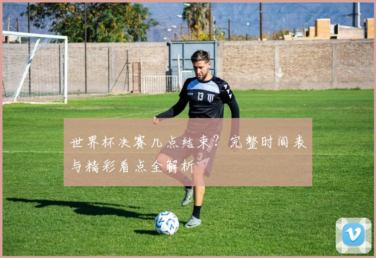 世界杯决赛几点结束?完整时间表与精彩看点全解析