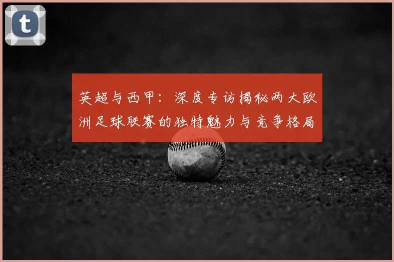 英超与西甲:深度专访揭秘两大欧洲足球联赛的独特魅力与竞争格局
