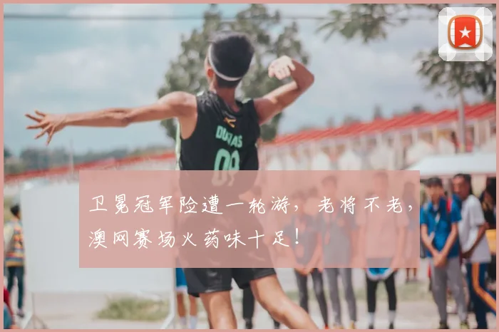 卫冕冠军险遭一轮游,老将不老,澳网赛场火药味十足!