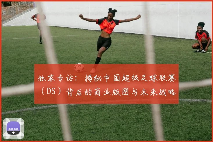 独家专访:揭秘中国超级足球联赛(DS)背后的商业版图与未来战略
