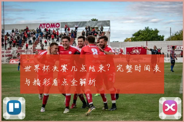 世界杯决赛几点结束？完整时间表与精彩看点全解析
